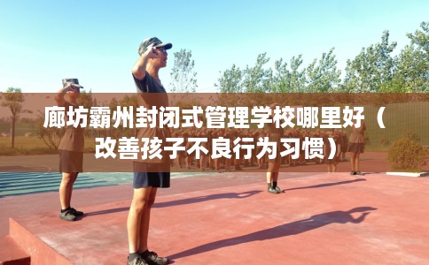廊坊霸州封闭式管理学校哪里好（改善孩子不良行为习惯）