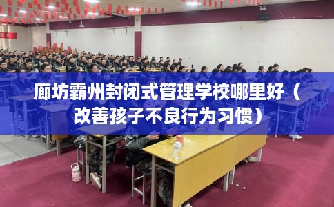 廊坊霸州封闭式管理学校哪里好（改善孩子不良行为习惯）