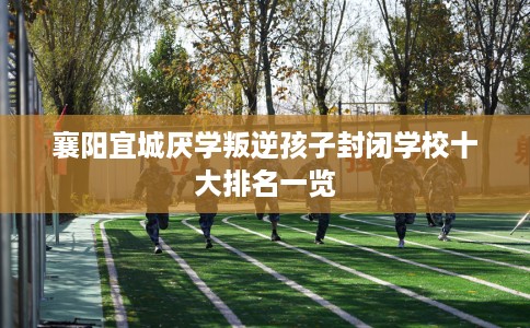 襄阳宜城厌学叛逆孩子封闭学校十大排名一览
