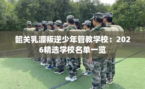 韶关乳源叛逆少年管教学校：2026精选学校名单一览