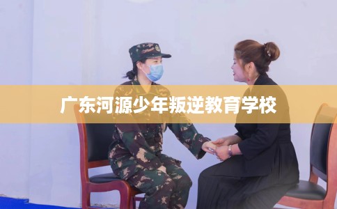 广东河源少年叛逆教育学校