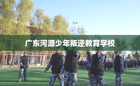 广东河源少年叛逆教育学校