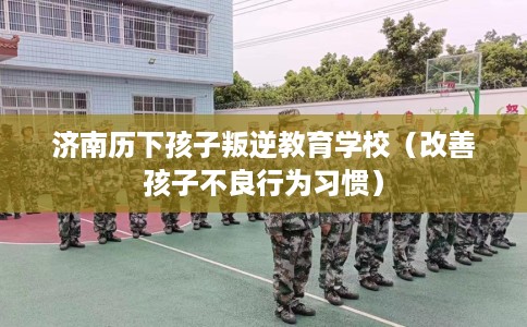 济南历下孩子叛逆教育学校（改善孩子不良行为习惯）