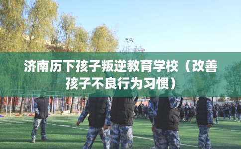 济南历下孩子叛逆教育学校（改善孩子不良行为习惯）