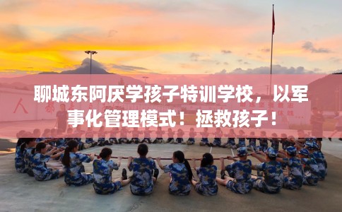 聊城东阿厌学孩子特训学校，以军事化管理模式！拯救孩子！
