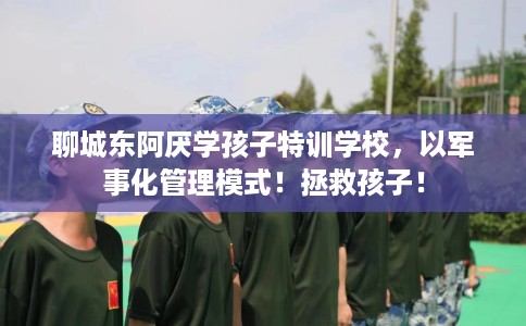 聊城东阿厌学孩子特训学校，以军事化管理模式！拯救孩子！