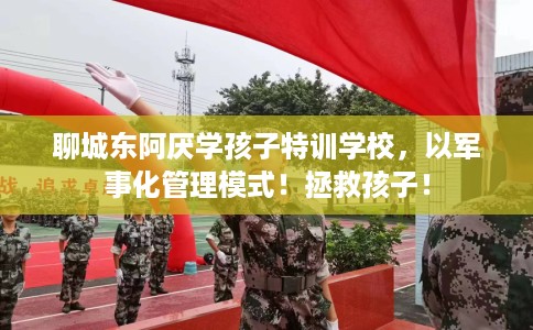 聊城东阿厌学孩子特训学校，以军事化管理模式！拯救孩子！