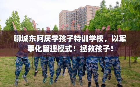 聊城东阿厌学孩子特训学校，以军事化管理模式！拯救孩子！