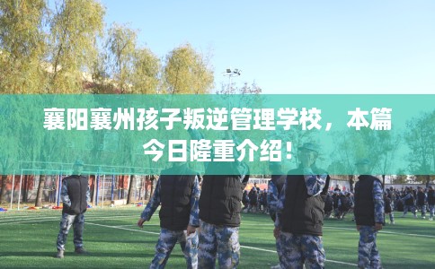 襄阳襄州孩子叛逆管理学校，本篇今日隆重介绍！