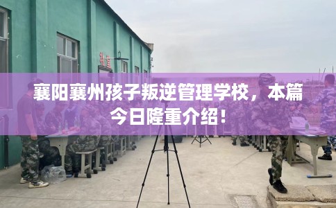襄阳襄州孩子叛逆管理学校，本篇今日隆重介绍！