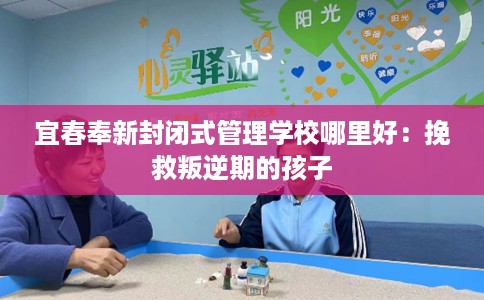 宜春奉新封闭式管理学校哪里好：挽救叛逆期的孩子