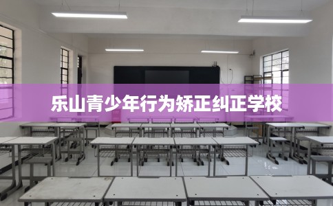 乐山青少年行为矫正纠正学校