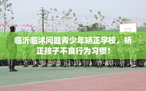临沂临沭问题青少年矫正学校，矫正孩子不良行为习惯！