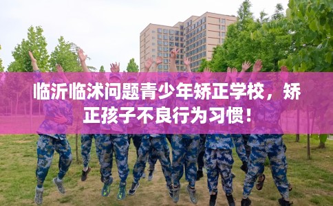 临沂临沭问题青少年矫正学校，矫正孩子不良行为习惯！