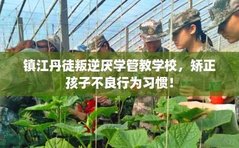 镇江丹徒叛逆厌学管教学校，矫正孩子不良行为习惯！
