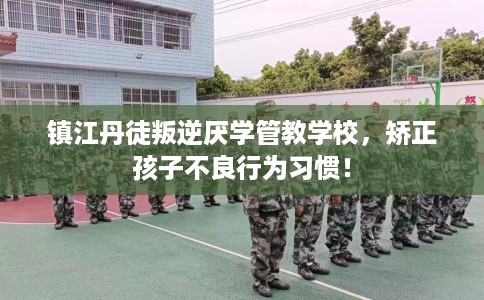 镇江丹徒叛逆厌学管教学校，矫正孩子不良行为习惯！
