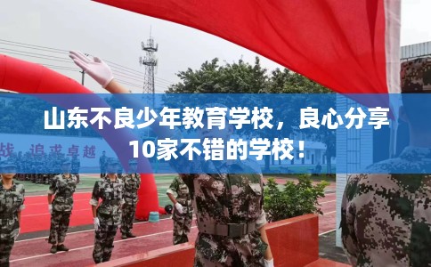 山东不良少年教育学校，良心分享10家不错的学校！