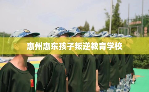 惠州惠东孩子叛逆教育学校