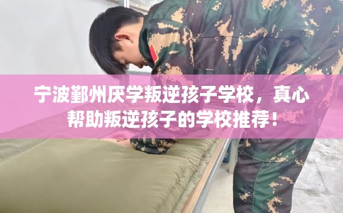 宁波鄞州厌学叛逆孩子学校，真心帮助叛逆孩子的学校推荐！