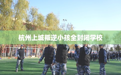 杭州上城叛逆小孩全封闭学校