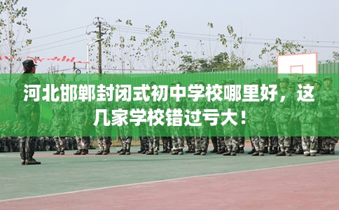 河北邯郸封闭式初中学校哪里好，这几家学校错过亏大！