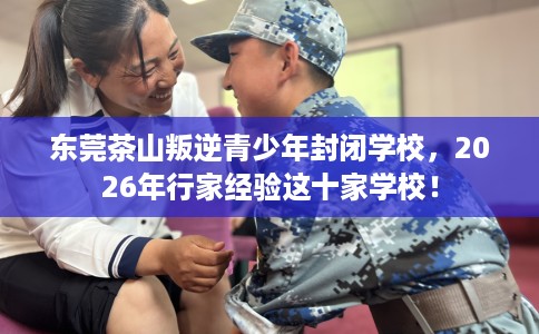 东莞茶山叛逆青少年封闭学校，2026年行家经验这十家学校！