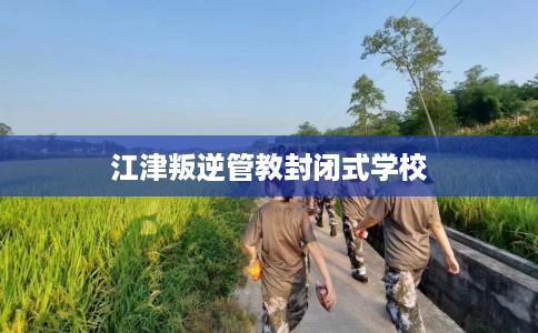 江津叛逆管教封闭式学校