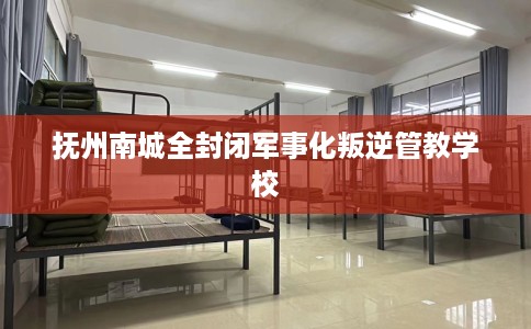 抚州南城全封闭军事化叛逆管教学校