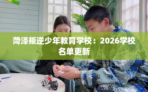 菏泽叛逆少年教育学校：2026学校名单更新