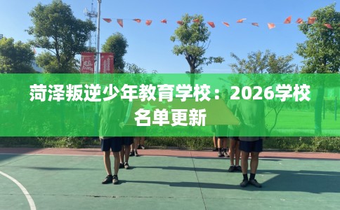 菏泽叛逆少年教育学校：2026学校名单更新