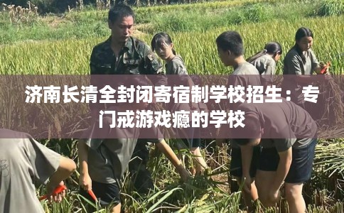 济南长清全封闭寄宿制学校招生：专门戒游戏瘾的学校