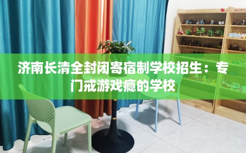 济南长清全封闭寄宿制学校招生：专门戒游戏瘾的学校