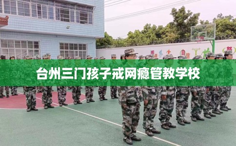 台州三门孩子戒网瘾管教学校