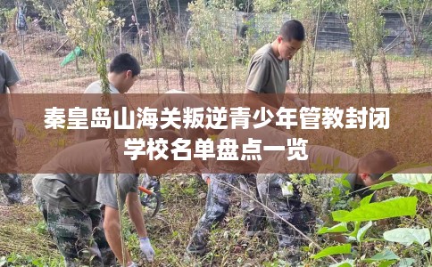 秦皇岛山海关叛逆青少年管教封闭学校名单盘点一览