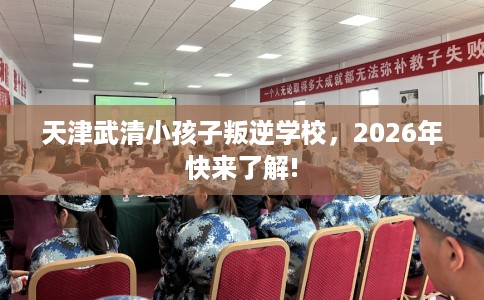 天津武清小孩子叛逆学校，2026年快来了解!