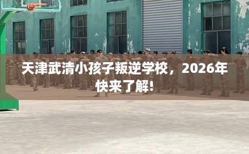 天津武清小孩子叛逆学校，2026年快来了解!