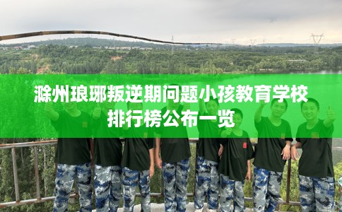 滁州琅琊叛逆期问题小孩教育学校排行榜公布一览