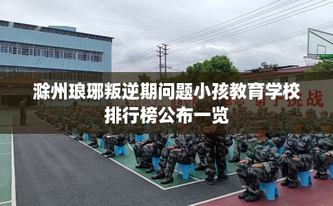滁州琅琊叛逆期问题小孩教育学校排行榜公布一览