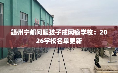 赣州宁都问题孩子戒网瘾学校：2026学校名单更新