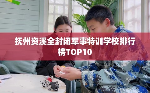 抚州资溪全封闭军事特训学校排行榜TOP10