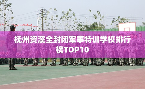 抚州资溪全封闭军事特训学校排行榜TOP10