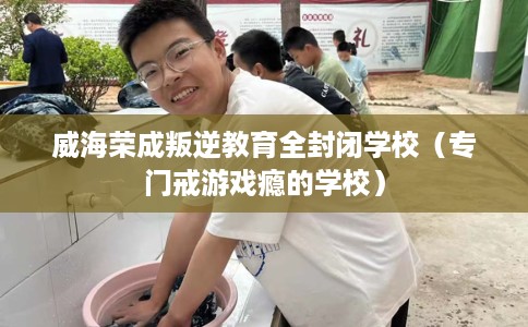 威海荣成叛逆教育全封闭学校（专门戒游戏瘾的学校）