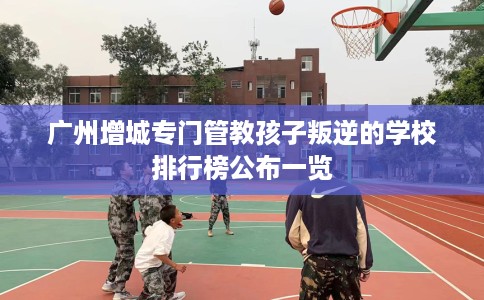 广州增城专门管教孩子叛逆的学校排行榜公布一览