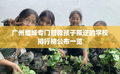 广州增城专门管教孩子叛逆的学校排行榜公布一览