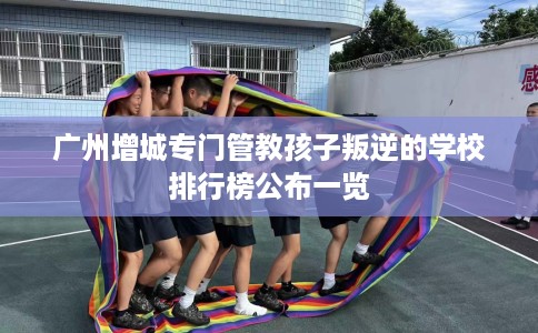 广州增城专门管教孩子叛逆的学校排行榜公布一览