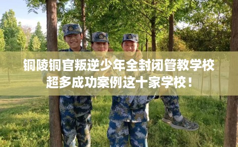 铜陵铜官叛逆少年全封闭管教学校超多成功案例这十家学校！