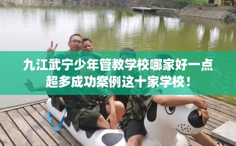 九江武宁少年管教学校哪家好一点超多成功案例这十家学校！