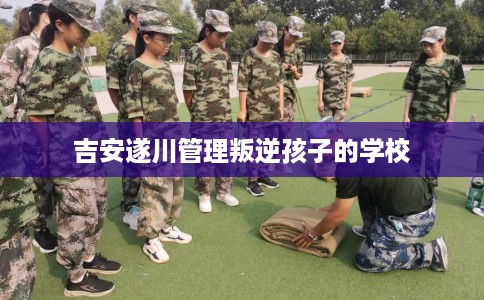 吉安遂川管理叛逆孩子的学校