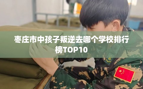 枣庄市中孩子叛逆去哪个学校排行榜TOP10