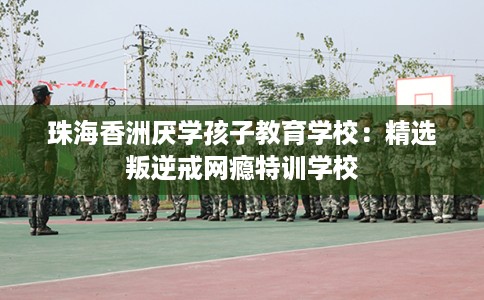 珠海香洲厌学孩子教育学校：精选叛逆戒网瘾特训学校